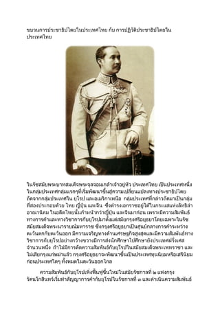 ขบวนการประชาธิปไตยในประเทศไทย กับ การปฏิวัติประชาธิปไตยใน
ประเทศไทย
ในรัชสมัยพระบาทสมเด็จพระจุลจอมเกล้าเจ้าอยู่หัว ประเทศไทย เป็นประเทศหนึ่ง
ในกลุ่มประเทศกลุ่มแรกๆที่เริ่มพัฒนาขึ้นสู่ความเปลี่ยนแปลงทางประชาธิปไตย
ถัดจากกลุ่มประเทศใน ยุโรป และอเมริกาเหนือ กลุ่มประเทศที่กล่าวถัดมาเป็นกลุ่ม
ที่สองประกอบด้วย ไทย ญี่ปุ่น และจีน ซึ่งดำารงเอกราชอยู่ได้ในกระแสแห่งลัทธิล่า
อาณานิคม ในอดีตไทยนั้นก้าหน้ากว่าญี่ปุ่น และจีนมาก่อน เพราะมีความสัมพันธ์
ทางการค้าและทางวิชาการกับยุโรปมาตั้งแต่สมัยกรุงศรีอยุธยาโดยเฉพาะในรัช
สมัยสมเด็จพระนารายณ์มหาราช ซึ่งกรุงศรีอยูธยาเป็นศูนย์กลางการค้าระหว่าง
ตะวันตกกับตะวันออก มีความเจริญทางด้านเศรษฐกิจสูงสุดและมีความสัมพันธ์ทาง
วิชาการกับยุโรปอย่างกว้างขวางมีการส่งนักศึกษาไปศึกษายังประเทศฝรั่งเศส
จำานวนหนึ่ง ถ้าไม่มีการตัดความสัมพันธ์กับยุโรปในสมัยสมเด็จพระเพทราชา และ
ไม่เสียกรุงแก่พม่าแล้ว กรุงศรีอยุธยาจะพัฒนาขึ้นเป็นประเทศทุนนิยมหรือเสรีนิยม
ก่อนประเทศใดๆ ทั้งหมดในตะวันออกไกล
ความสัมพันธ์กับยุโรปเพิ่งฟื้นฟูขึ้นใหม่ในสมัยรัชกาลที่ ๒ แห่งกรุง
รัตนโกสินทร์เริ่มทำาสัญญาการค้ากับยุโรปในรัชกาลที่ ๓ และดำาเนินความสัมพันธ์
 