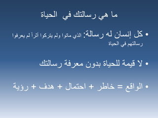 ‫الحياة‬ ‫في‬ ‫رسالتك‬ ‫هي‬ ‫ما‬
•‫رسالة‬ ‫له‬ ‫إنسان‬ ‫كل‬:‫لم‬ ‫أثرا‬ ‫يتركوا‬ ‫ولم‬ ‫ماتوا‬ ‫الذي‬‫يعرفوا‬
‫الحياة‬ ‫في‬ ‫رسالتهم‬
•‫معرفة‬ ‫بدون‬ ‫للحياة‬ ‫قيمة‬ ‫ال‬‫رسالتك‬
•‫الواقع‬=‫خاطر‬+‫احتمال‬+‫هدف‬+‫رؤية‬
 