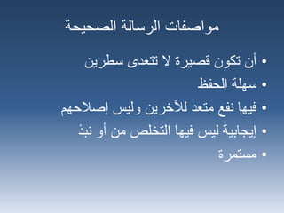 ‫الصحيحة‬ ‫الرسالة‬ ‫مواصفات‬
•‫أن‬‫سطرين‬ ‫تتعدى‬ ‫ال‬ ‫قصيرة‬ ‫تكون‬
•‫سهلة‬‫الحفظ‬
•‫فيها‬‫إصالحهم‬ ‫وليس‬ ‫لآلخرين‬ ‫متعد‬ ‫نفع‬
•‫إيجابية‬‫نبذ‬ ‫أو‬ ‫من‬ ‫التخلص‬ ‫فيها‬ ‫ليس‬
•‫مستمرة‬
 