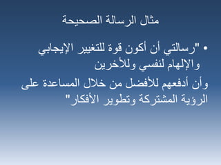 ‫الصحيحة‬ ‫الرسالة‬ ‫مثال‬
•"‫اإليجاب‬ ‫للتغيير‬ ‫قوة‬ ‫أكون‬ ‫أن‬ ‫رسالتي‬‫ي‬
‫ولألخرين‬ ‫لنفسي‬ ‫واإللهام‬
‫على‬ ‫المساعدة‬ ‫خالل‬ ‫من‬ ‫لألفضل‬ ‫أدفعهم‬ ‫وأن‬
‫األفكار‬ ‫وتطوير‬ ‫المشتركة‬ ‫الرؤية‬"
 