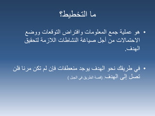 •‫هو‬‫ووضع‬ ‫التوقعات‬ ‫وافتراض‬ ‫المعلومات‬ ‫جمع‬ ‫عملية‬
‫لتحقيق‬ ‫الالزمة‬ ‫النشاطات‬ ‫صياغة‬ ‫أجل‬ ‫من‬ ‫االحتماالت‬
‫الهدف‬.
•‫طريقك‬ ‫في‬‫الهدف‬ ‫نحو‬‫منعطفات‬ ‫يوجد‬‫لم‬ ‫فإن‬‫تكن‬‫مرن‬‫فلن‬ ‫ا‬
‫تصل‬‫الهدف‬ ‫إلى‬( .‫الجبل‬ ‫في‬ ‫الطريق‬ ‫قصة‬)
‫التخطيط؟‬ ‫ما‬
 