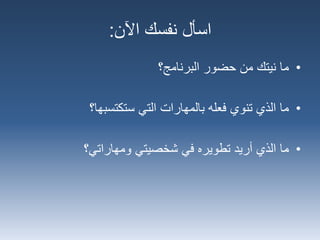 ‫اآلن‬ ‫نفسك‬ ‫اسأل‬:
•‫البرنامج‬ ‫حضور‬ ‫من‬ ‫نيتك‬ ‫ما‬‫؟‬
•‫التي‬ ‫بالمهارات‬ ‫فعله‬ ‫تنوي‬ ‫الذي‬ ‫ما‬‫ستكتسبها؟‬
•‫أريد‬ ‫الذي‬ ‫ما‬‫ومهاراتي؟‬ ‫شخصيتي‬ ‫في‬ ‫تطويره‬
 