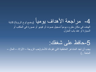 4-‫يوميا‬ ‫األهداف‬ ‫مراجعة‬(‫الرؤية‬ ‫لوح‬ ‫وضع‬)‫كتاب‬‫ة‬
‫المكتب‬ ‫في‬ ‫صورة‬ ‫أو‬ ‫فيديو‬ ‫أو‬ ‫صوت‬ ‫تسجيل‬ ‫يوميا‬ ‫مقروء‬ ‫مكان‬ ‫في‬ ‫الهدف‬‫أو‬
‫باب‬ ‫عند‬ ‫أو‬ ‫السيارة‬‫المنزل‬
5-‫شغفك‬ ‫على‬ ‫حافظ‬:
‫يجب‬‫لألمام‬ ‫تقودك‬ ‫التي‬ ‫العاطفية‬ ‫المشاعر‬ ‫تجد‬ ‫أن‬(‫الزوجة‬ ‫حب‬–‫األوالد‬–‫الم‬‫ال‬–
‫المتعة‬)..
 