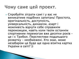  Спробуйте зіграти самі і у вас не
виникатиме подібних запитань! Простота,
оригінальність, доступність,
універсальність, динамізм, азарт і
можливість відчути себе справжнім
переможцем, навіть коли твоїм останнім
спортивним перемогам вже десятки років –
це і є Трибол. Перспективи подальшого
розвитку – необмежені. Хто знає, може
незабаром це буде ще одна візитна картка
України в світі? ))
 