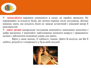  намагайтеся виражати упевненість в силах, не лякайте провалом. Не
переживайте за кількість балів, які дитина отримає після тестування. Дитина
повинна знати, що кількість балів не завжди остаточний і кінцевий вимір її
можливостей;
 дайте дитині напередодні тестування можливість повноцінно відпочити і
добре виспатися. І пам'ятайте: найголовніше понизити напругу і тривожність
дитини і забезпечити відповідні умови для занять.
Вірте у свою дитину, її здібності, знання. Дайте їй відчути, що Ви її
любите, розумієте і підтримаєте у будь-якій ситуації.
 