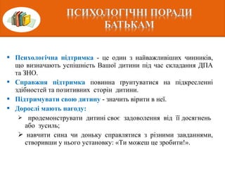  Психологічна підтримка - це один з найважливіших чинників,
що визначають успішність Вашої дитини під час складання ДПА
та ЗНО.
 Справжня підтримка повинна ґрунтуватися на підкресленні
здібностей та позитивних сторін дитини.
 Підтримувати свою дитину - значить вірити в неї.
 Дорослі мають нагоду:
 продемонструвати дитині своє задоволення від її досягнень
або зусиль;
 навчити сина чи доньку справлятися з різними завданнями,
створивши у нього установку: «Ти можеш це зробити!».
 