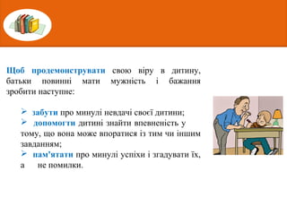 Щоб продемонструвати свою віру в дитину,
батьки повинні мати мужність і бажання
зробити наступне:
 забути про минулі невдачі своєї дитини;
 допомогти дитині знайти впевненість у
тому, що вона може впоратися із тим чи іншим
завданням;
 пам'ятати про минулі успіхи і згадувати їх,
а не помилки.
 