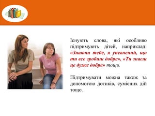 Існують слова, які особливо
підтримують дітей, наприклад:
«Знаючи тебе, я упевнений, що
ти все зробиш добре», «Ти знаєш
це дуже добре» тощо.
Підтримувати можна також за
допомогою дотиків, сумісних дій
тощо.
 