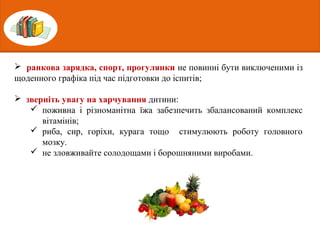  ранкова зарядка, спорт, прогулянки не повинні бути виключеними із
щоденного графіка під час підготовки до іспитів;
 зверніть увагу на харчування дитини:
 поживна і різноманітна їжа забезпечить збалансований комплекс
вітамінів;
 риба, сир, горіхи, курага тощо стимулюють роботу головного
мозку.
 не зловживайте солодощами і борошняними виробами.
 