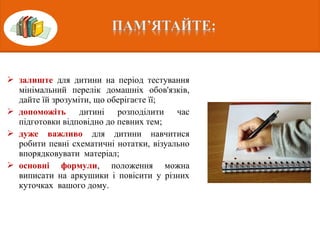  залиште для дитини на період тестування
мінімальний перелік домашніх обов'язків,
дайте їй зрозуміти, що оберігаєте її;
 допоможіть дитині розподілити час
підготовки відповідно до певних тем;
 дуже важливо для дитини навчитися
робити певні схематичні нотатки, візуально
впорядковувати матеріал;
 основні формули, положення можна
виписати на аркушики і повісити у різних
куточках вашого дому.
 