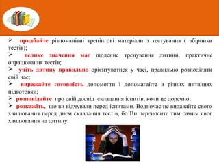  придбайте різноманітні тренінгові матеріали з тестування ( збірники
тестів);
 велике значення має щоденне тренування дитини, практичне
опрацювання тестів;
 учіть дитину правильно орієнтуватися у часі, правильно розподіляти
свій час;
 виражайте готовність допомогти і допомагайте в різних питаннях
підготовки;
 розповідайте про свій досвід складання іспитів, коли це доречно;
 розкажіть, що ви відчували перед іспитами. Водночас не видавайте свого
хвилювання перед днем складання тестів, бо Ви переносите тим самим своє
хвилювання на дитину.
 