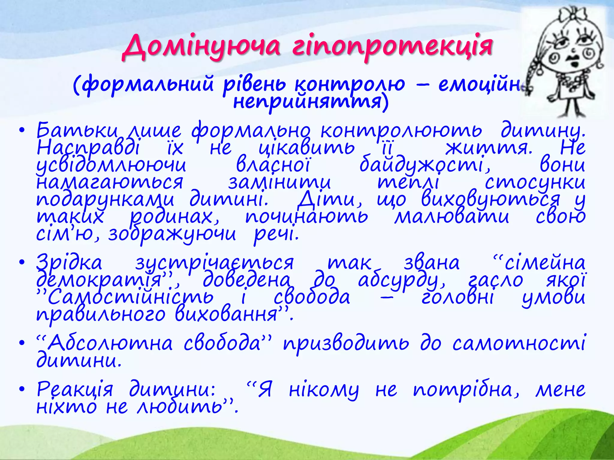 Домінуюча гіпопротекція
(формальний рівень контролю – емоційне
неприйняття)
• Батьки лише формально контролюють дитину.
Насправді їх не цікавить її життя. Не
усвідомлюючи власної байдужості, вони
намагаються замінити теплі стосунки
подарунками дитині. Діти, що виховуються у
таких родинах, починають малювати свою
сім’ю, зображуючи речі.
• Зрідка зустрічається так звана “сімейна
демократія”, доведена до абсурду, гасло якої
”Самостійність і свобода – головні умови
правильного виховання”.
• “Абсолютна свобода” призводить до самотності
дитини.
• Реакція дитини: “Я нікому не потрібна, мене
ніхто не любить”.
 