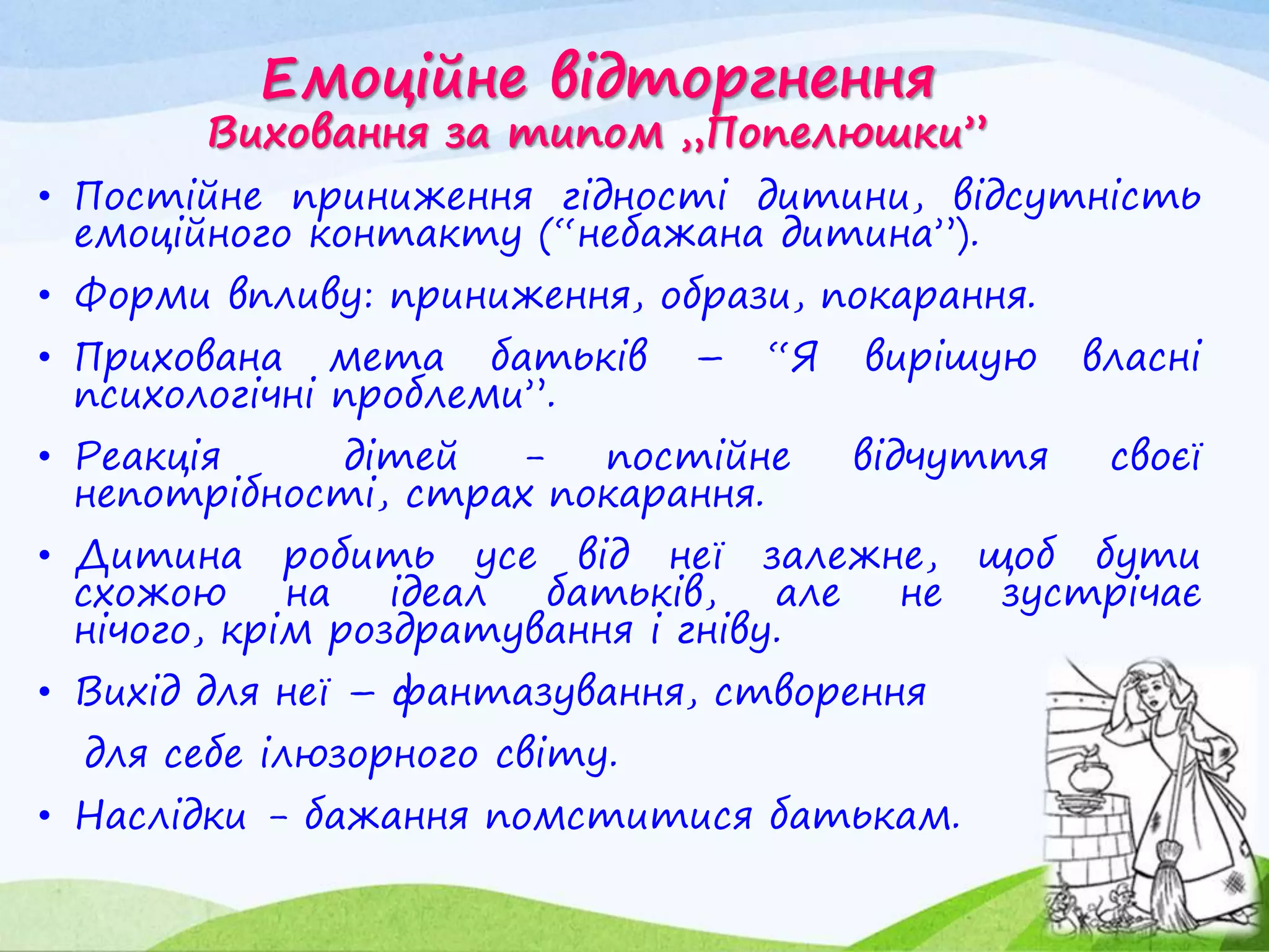 Емоційне відторгнення
Виховання за типом „Попелюшки”
• Постійне приниження гідності дитини, відсутність
емоційного контакту (“небажана дитина”).
• Форми впливу: приниження, образи, покарання.
• Прихована мета батьків – “Я вирішую власні
психологічні проблеми”.
• Реакція дітей - постійне відчуття своєї
непотрібності, страх покарання.
• Дитина робить усе від неї залежне, щоб бути
схожою на ідеал батьків, але не зустрічає
нічого, крім роздратування і гніву.
• Вихід для неї – фантазування, створення
для себе ілюзорного світу.
• Наслідки - бажання помститися батькам.
 
