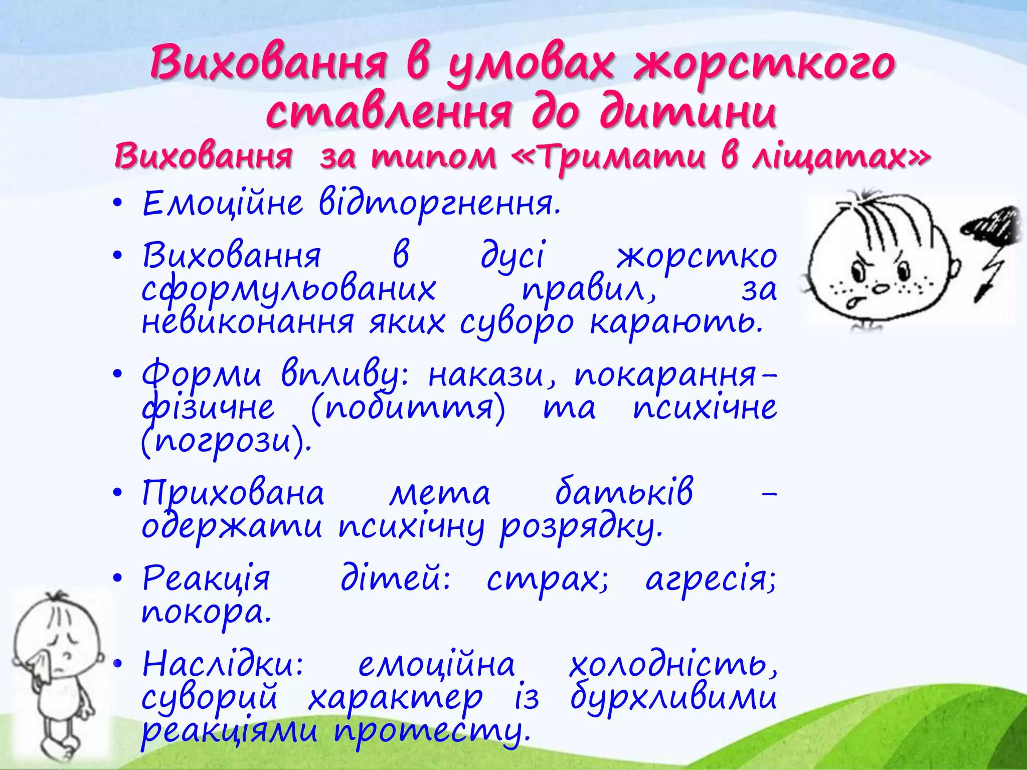 Виховання в умовах жорсткого
ставлення до дитини
Виховання за типом «Тримати в ліщатах»
• Емоційне відторгнення.
• Виховання в дусі жорстко
сформульованих правил, за
невиконання яких суворо карають.
• Форми впливу: накази, покарання-
фізичне (побиття) та психічне
(погрози).
• Прихована мета батьків -
одержати психічну розрядку.
• Реакція дітей: страх; агресія;
покора.
• Наслідки: емоційна холодність,
суворий характер із бурхливими
реакціями протесту.
 