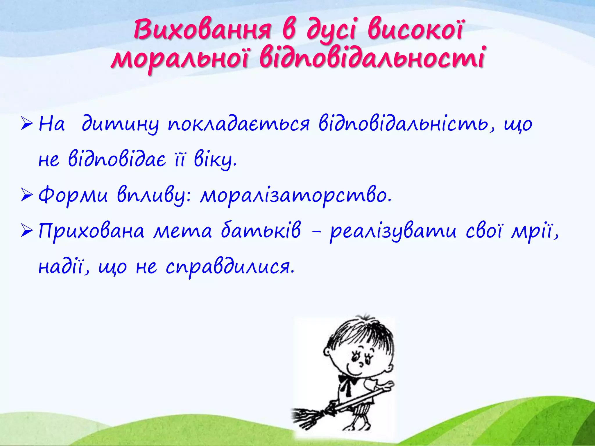 Виховання в дусі високої
моральної відповідальності
На дитину покладається відповідальність, що
не відповідає її віку.
Форми впливу: моралізаторство.
Прихована мета батьків - реалізувати свої мрії,
надії, що не справдилися.
 