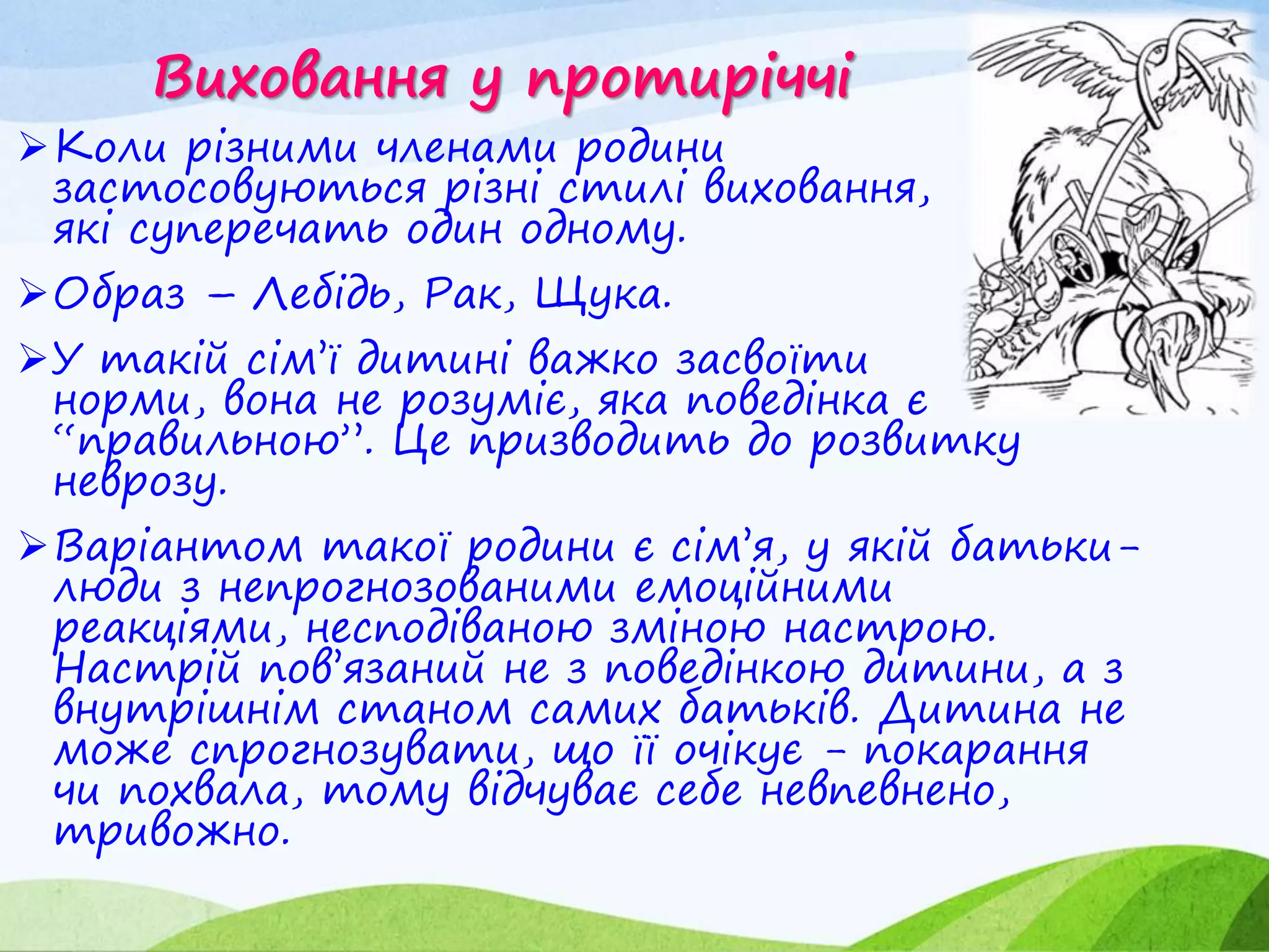 Виховання у протиріччі
Коли різними членами родини
застосовуються різні стилі виховання,
які суперечать один одному.
Образ – Лебідь, Рак, Щука.
У такій сім’ї дитині важко засвоїти
норми, вона не розуміє, яка поведінка є
“правильною”. Це призводить до розвитку
неврозу.
Варіантом такої родини є сім’я, у якій батьки-
люди з непрогнозованими емоційними
реакціями, несподіваною зміною настрою.
Настрій пов’язаний не з поведінкою дитини, а з
внутрішнім станом самих батьків. Дитина не
може спрогнозувати, що її очікує - покарання
чи похвала, тому відчуває себе невпевнено,
тривожно.
 