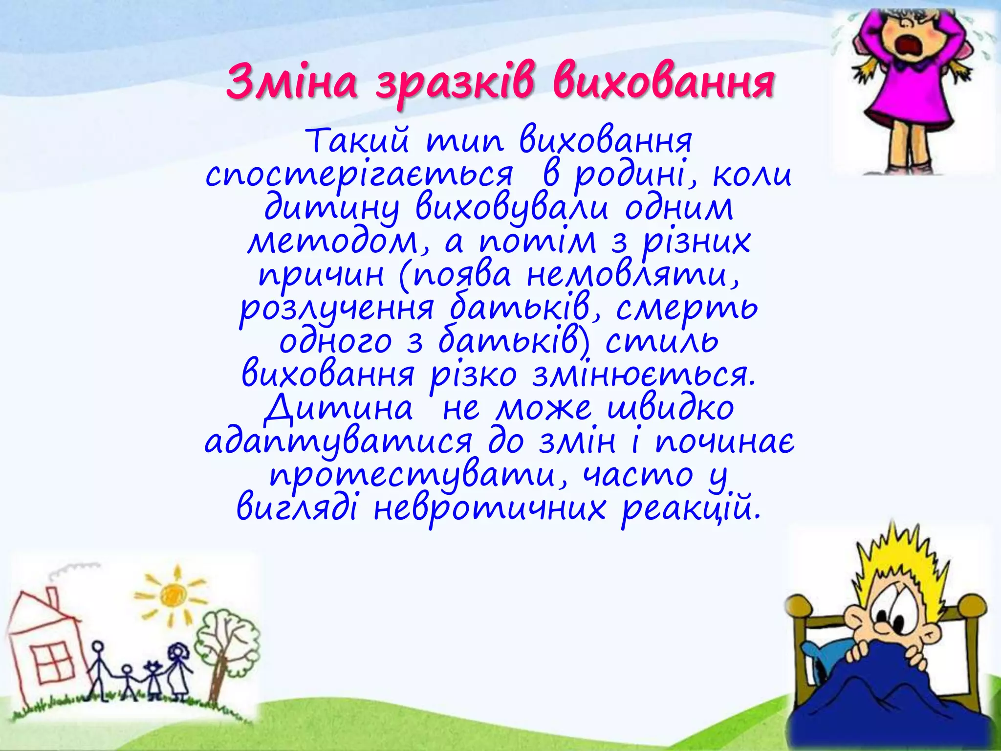 Зміна зразків виховання
Такий тип виховання
спостерігається в родині, коли
дитину виховували одним
методом, а потім з різних
причин (поява немовляти,
розлучення батьків, смерть
одного з батьків) стиль
виховання різко змінюється.
Дитина не може швидко
адаптуватися до змін і починає
протестувати, часто у
вигляді невротичних реакцій.
 