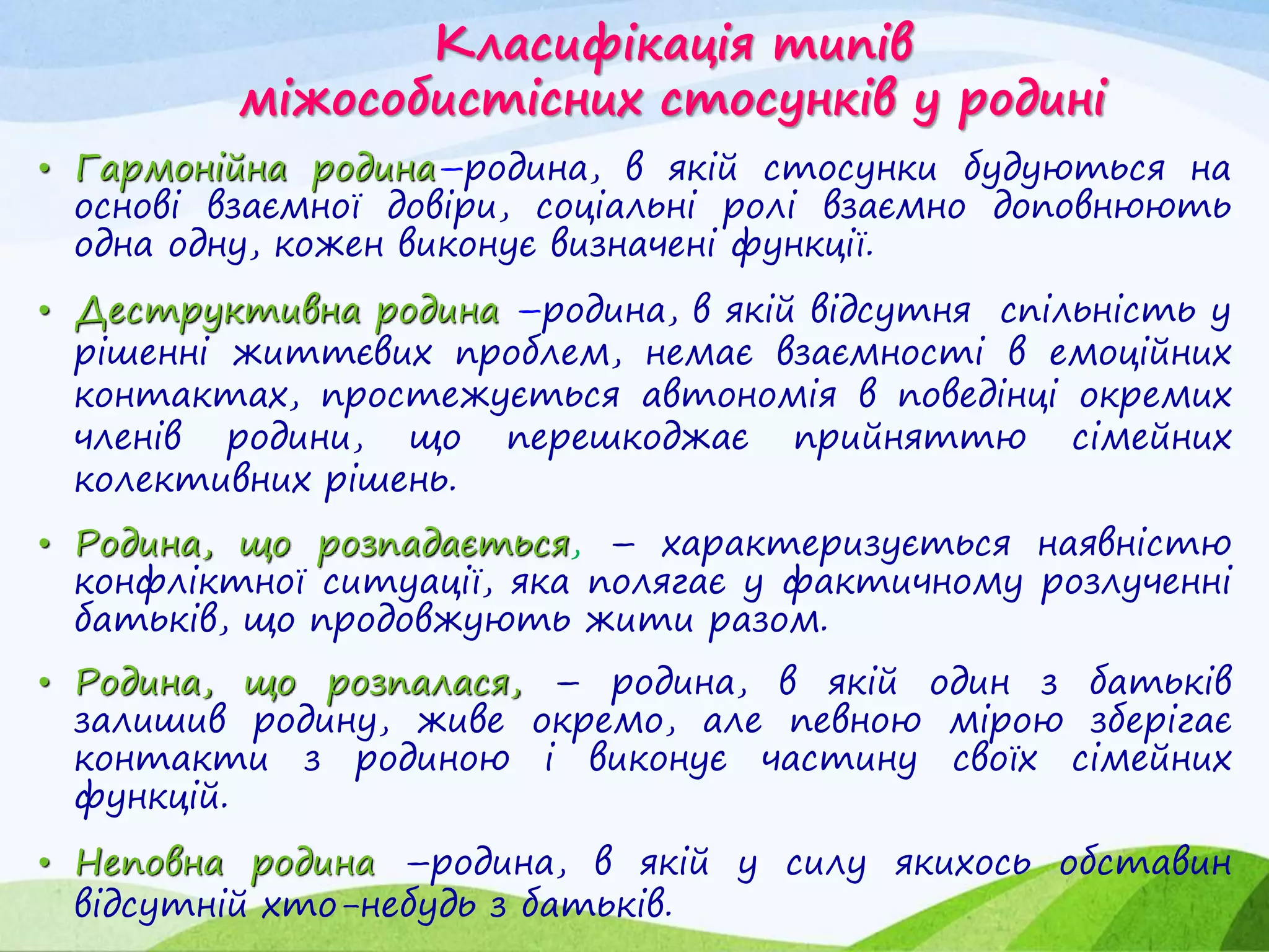 Класифікація типів
міжособистісних стосунків у родині
• Гармонійна родина–родина, в якій стосунки будуються на
основі взаємної довіри, соціальні ролі взаємно доповнюють
одна одну, кожен виконує визначені функції.
• Деструктивна родина –родина, в якій відсутня спільність у
рішенні життєвих проблем, немає взаємності в емоційних
контактах, простежується автономія в поведінці окремих
членів родини, що перешкоджає прийняттю сімейних
колективних рішень.
• Родина, що розпадається, – характеризується наявністю
конфліктної ситуації, яка полягає у фактичному розлученні
батьків, що продовжують жити разом.
• Родина, що розпалася, – родина, в якій один з батьків
залишив родину, живе окремо, але певною мірою зберігає
контакти з родиною і виконує частину своїх сімейних
функцій.
• Неповна родина –родина, в якій у силу якихось обставин
відсутній хто-небудь з батьків.
 