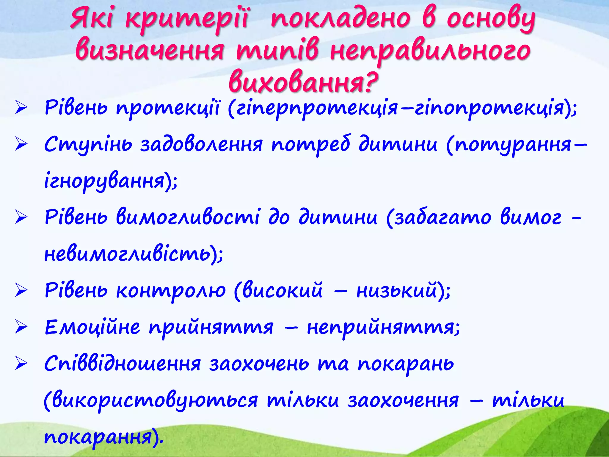 Які критерії покладено в основу
визначення типів неправильного
виховання?
 Рівень протекції (гіперпротекція–гіпопротекція);
 Ступінь задоволення потреб дитини (потурання–
ігнорування);
 Рівень вимогливості до дитини (забагато вимог -
невимогливість);
 Рівень контролю (високий – низький);
 Емоційне прийняття – неприйняття;
 Співвідношення заохочень та покарань
(використовуються тільки заохочення – тільки
покарання).
 