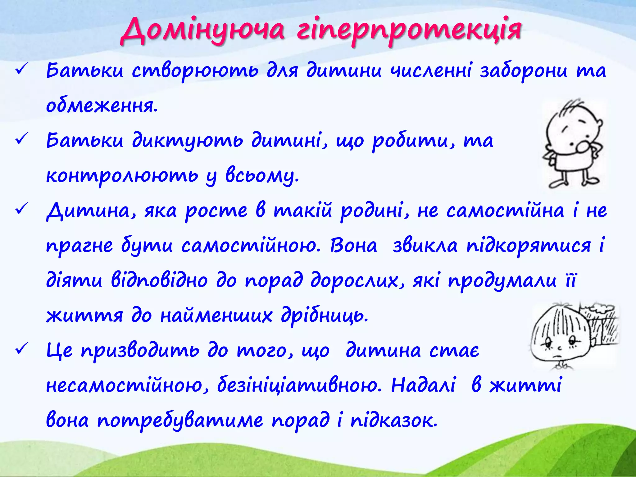 Домінуюча гіперпротекція
 Батьки створюють для дитини численні заборони та
обмеження.
 Батьки диктують дитині, що робити, та
контролюють у всьому.
 Дитина, яка росте в такій родині, не самостійна і не
прагне бути самостійною. Вона звикла підкорятися і
діяти відповідно до порад дорослих, які продумали її
життя до найменших дрібниць.
 Це призводить до того, що дитина стає
несамостійною, безініціативною. Надалі в житті
вона потребуватиме порад і підказок.
 