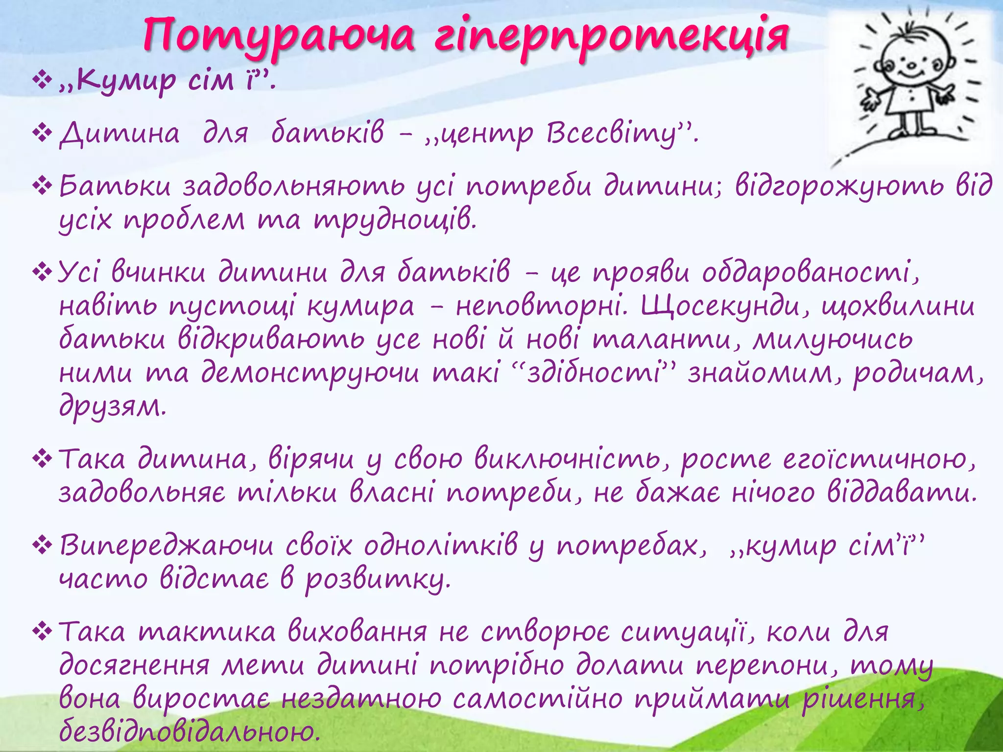 Потураюча гіперпротекція
„Кумир сім ї”.
Дитина для батьків - „центр Всесвіту”.
Батьки задовольняють усі потреби дитини; відгорожують від
усіх проблем та труднощів.
Усі вчинки дитини для батьків - це прояви обдарованості,
навіть пустощі кумира - неповторні. Щосекунди, щохвилини
батьки відкривають усе нові й нові таланти, милуючись
ними та демонструючи такі “здібності” знайомим, родичам,
друзям.
Така дитина, вірячи у свою виключність, росте егоїстичною,
задовольняє тільки власні потреби, не бажає нічого віддавати.
Випереджаючи своїх однолітків у потребах, „кумир сім’ї”
часто відстає в розвитку.
Така тактика виховання не створює ситуації, коли для
досягнення мети дитині потрібно долати перепони, тому
вона виростає нездатною самостійно приймати рішення,
безвідповідальною.
 