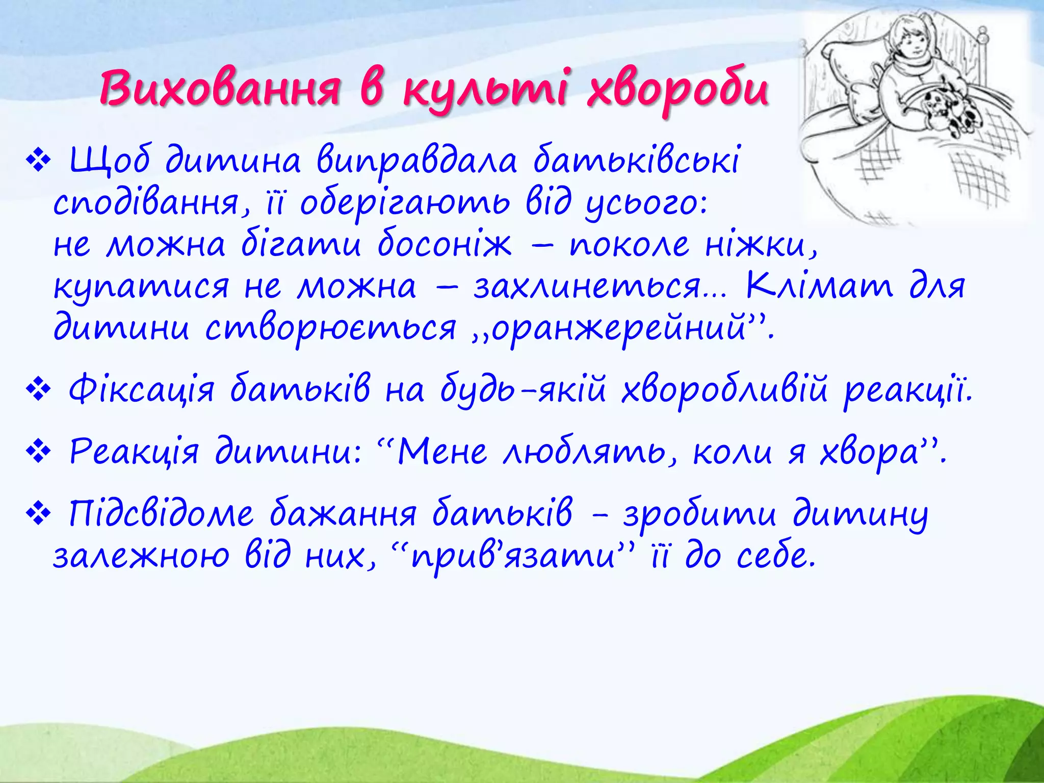 Виховання в культі хвороби
 Щоб дитина виправдала батьківські
сподівання, її оберігають від усього:
не можна бігати босоніж – поколе ніжки,
купатися не можна – захлинеться… Клімат для
дитини створюється „оранжерейний”.
 Фіксація батьків на будь-якій хворобливій реакції.
 Реакція дитини: “Мене люблять, коли я хвора”.
 Підсвідоме бажання батьків - зробити дитину
залежною від них, “прив’язати” її до себе.
 