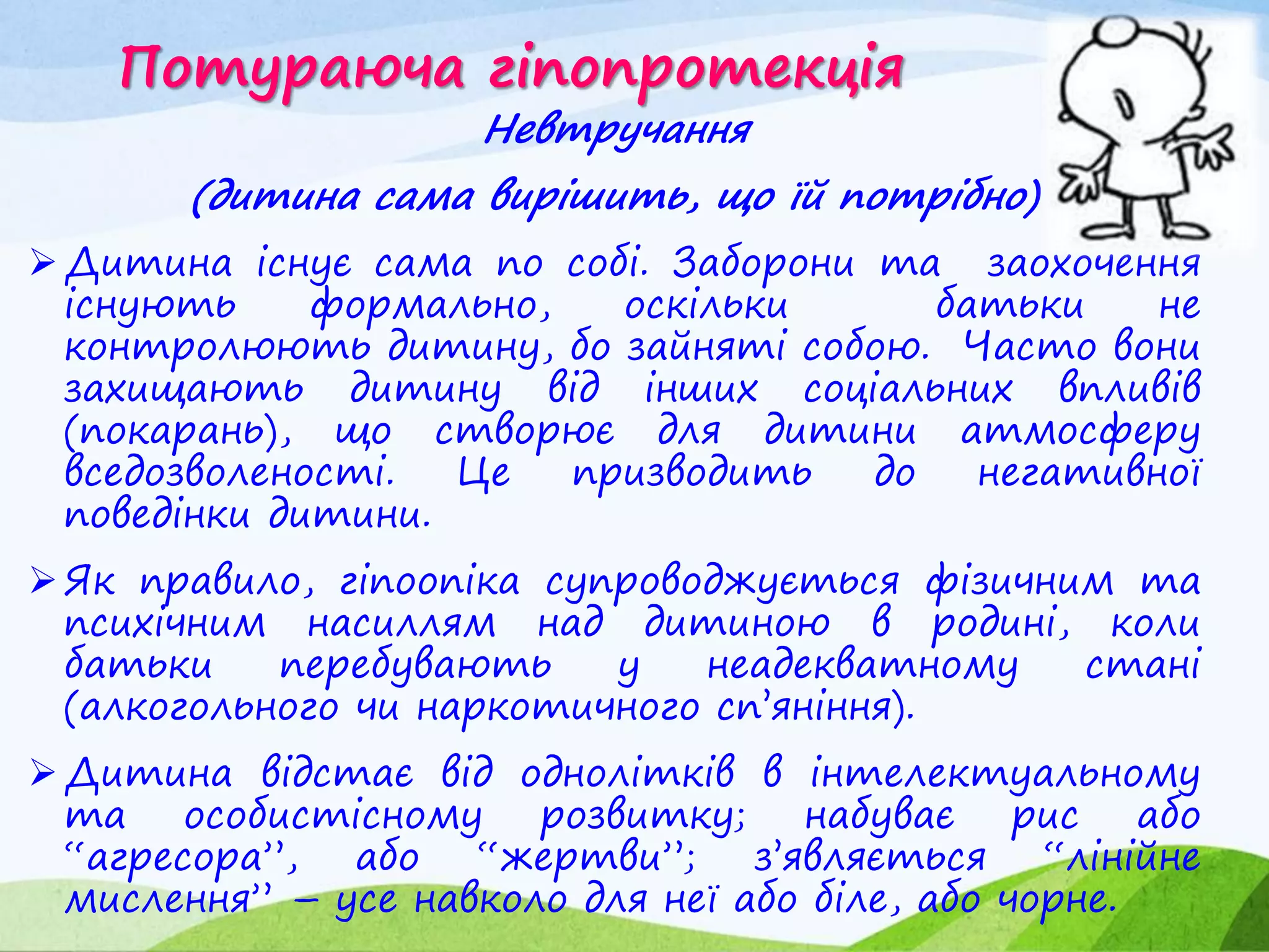 Потураюча гіпопротекція
Невтручання
(дитина сама вирішить, що їй потрібно)
Дитина існує сама по собі. Заборони та заохочення
існують формально, оскільки батьки не
контролюють дитину, бо зайняті собою. Часто вони
захищають дитину від інших соціальних впливів
(покарань), що створює для дитини атмосферу
вседозволеності. Це призводить до негативної
поведінки дитини.
Як правило, гіпоопіка супроводжується фізичним та
психічним насиллям над дитиною в родині, коли
батьки перебувають у неадекватному стані
(алкогольного чи наркотичного сп’яніння).
Дитина відстає від однолітків в інтелектуальному
та особистісному розвитку; набуває рис або
“агресора”, або “жертви”; з’являється “лінійне
мислення” – усе навколо для неї або біле, або чорне.
 