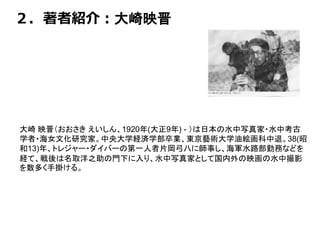 ２．著者紹介：大崎映晋
大崎 映晋（おおさき えいしん、1920年(大正9年) - ）は日本の水中写真家・水中考古
学者・海女文化研究家。中央大学経済学部卒業、東京藝術大学油絵画科中退。38(昭
和13)年、トレジャー・ダイバーの第一人者片岡弓八に師事し、海軍水路部勤務などを
経て、戦後は名取洋之助の門下に入り、水中写真家として国内外の映画の水中撮影
を数多く手掛ける。
 