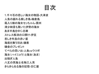 目次
1. 千々石の悲しい海女の物語-大津波
2. 人魚の戯れる美しき島-舳倉島
3. 箱入り娘の海女セッちゃん-房州
4. 清少納言も驚いた伊勢の海女
5. あま半島をゆく-志摩
6. ストレス解消の口開け-伊豆
7. 悲しき布良の赤い星
8. 海底を舞う羽衣-磯着
9. 磯金のプレゼント
10. てべらの思い出-人魚ｖｓウツボ
11. 海女（ハイニョウ）と海女（あま）
12. 出稼ぎ人魚
13. 八丈の男海士名物三人男
14. きらきら光る海の記憶-古仁屋
 