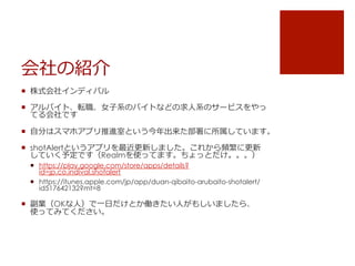 会社の紹介
¡  株式会社インディバル
¡  アルバイト、転職、⼥女女⼦子系のバイトなどの求⼈人系のサービスをやっ
てる会社です
¡  ⾃自分はスマホアプリ推進室という今年年出来た部署に所属しています。
¡  shotAlertというアプリを最近更更新しました。これから頻繁に更更新
していく予定です（Realmを使ってます。ちょっとだけ。。。）
¡  https://play.google.com/store/apps/details?
id=jp.co.indival.shotalert
¡  https://itunes.apple.com/jp/app/duan-qibaito-arubaito-shotalert/
id517642132?mt=8
¡  副業（OKな⼈人）で⼀一⽇日だけとか働きたい⼈人がもしいましたら、
使ってみてください。
 