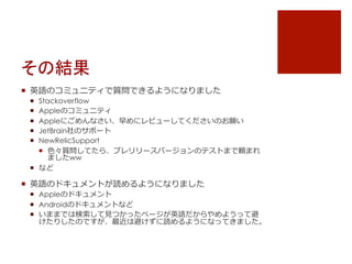 その結果
¡  英語のコミュニティで質問できるようになりました
¡  Stackoverflow
¡  Appleのコミュニティ
¡  Appleにごめんなさい、早めにレビューしてくださいのお願い
¡  JetBrain社のサポート
¡  NewRelicSupport
¡  ⾊色々質問してたら、プレリリースバージョンのテストまで頼まれ
ましたww
¡  など
¡  英語のドキュメントが読めるようになりました
¡  Appleのドキュメント
¡  Androidのドキュメントなど
¡  いままでは検索索して⾒見見つかったページが英語だからやめようって避
けたりしたのですが、最近は避けずに読めるようになってきました。
 