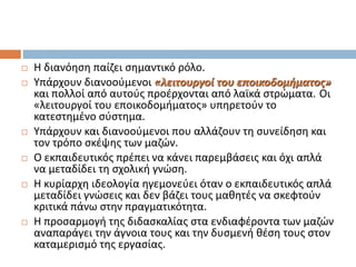  Η διανόηση παίζει σημαντικό ρόλο.
 Υπάρχουν διανοούμενοι «λειτουργοί του εποικοδομήματος»
και πολλοί από αυτούς προέρχονται από λαϊκά στρώματα. Οι
«λειτουργοί του εποικοδομήματος» υπηρετούν το
κατεστημένο σύστημα.
 Υπάρχουν και διανοούμενοι που αλλάζουν τη συνείδηση και
τον τρόπο σκέψης των μαζών.
 Ο εκπαιδευτικός πρέπει να κάνει παρεμβάσεις και όχι απλά
να μεταδίδει τη σχολική γνώση.
 Η κυρίαρχη ιδεολογία ηγεμονεύει όταν ο εκπαιδευτικός απλά
μεταδίδει γνώσεις και δεν βάζει τους μαθητές να σκεφτούν
κριτικά πάνω στην πραγματικότητα.
 Η προσαρμογή της διδασκαλίας στα ενδιαφέροντα των μαζών
αναπαράγει την άγνοια τους και την δυσμενή θέση τους στον
καταμερισμό της εργασίας.
 