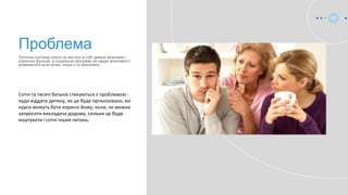 Сотні та тисячі батьків стикаються з проблемою -
куди віддати дитину, як це буде організовано, які
курси можуть бути корисні йому, коли, чи можна
запросити викладача додому, скільки це буде
коштувати і сотні інших питань.
Поточна система освіти не містить в собі деяких важливих і
корисних функцій, а соціальна програма не надає можливості
розвиватися всім дітям, згідно з їх захоплень.
Проблема
03
 