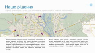 Всередині проекту створити великий каталогізатор видів послуг, які
можуть надавати організації. Для кожної організації чи фізичної
особи буде доступний свій особистий кабінет, в якому можна
додавати різного роду послуги, із зазначенням їх розкладу і вартості
(опціонально), отримувати заявки, тощо. По можливості, можна
вказувати доступність занять або зайнятість викладача, залу,
закладу.
Функція «Йдемо гуляти разом». Користувачі зможуть складати
зустріч, запрошувати на неї інших дітей і орієнтовно уявляти, хто
складе їм компанію на даній зустрічі. І не важливо, якого вона буде
формату - разом погуляти у дворі сьогодні ввечері, разом піти на
виставу риб, разом сходити в кінотеатр або інший заклад.
Портал для батьків і дітей, для викладачів, організацій та навчальних закладів
Наше рішення
04
 