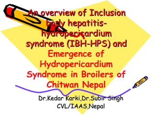 An overview of InclusionAn overview of Inclusion
body hepatitis-body hepatitis-
hydropericardiumhydropericardium
syndrome (IBH-HPS) andsyndrome (IBH-HPS) and
Emergence of
Hydropericardium
Syndrome in Broilers of
Chitwan Nepal
Dr.Kedar Karki,Dr.Subir SinghDr.Kedar Karki,Dr.Subir Singh
CVL/IAAS,NepalCVL/IAAS,Nepal
 