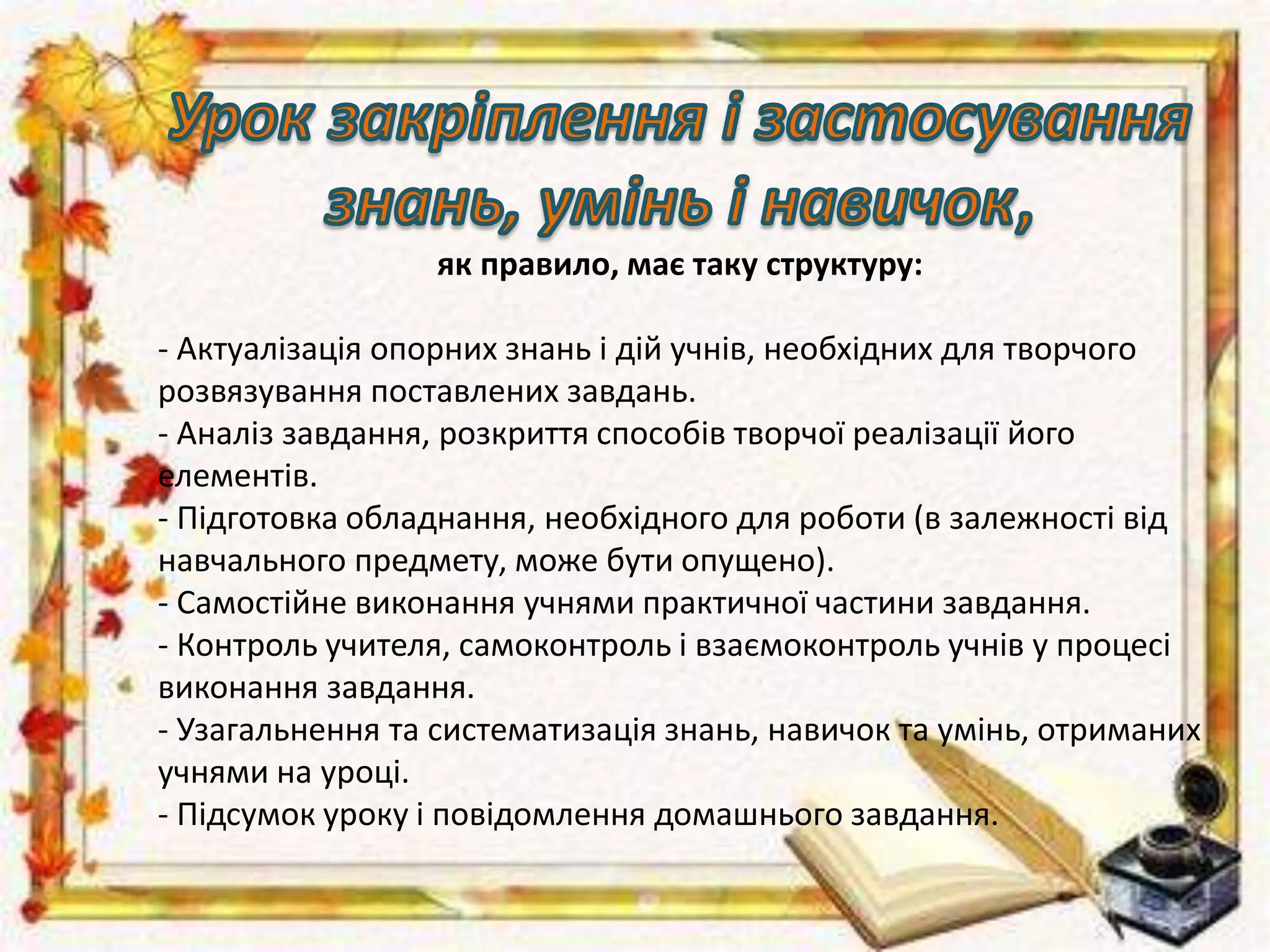 як правило, має таку структуру:
- Актуалізація опорних знань і дій учнів, необхідних для творчого
розвязування поставлених завдань.
- Аналіз завдання, розкриття способів творчої реалізації його
елементів.
- Підготовка обладнання, необхідного для роботи (в залежності від
навчального предмету, може бути опущено).
- Самостійне виконання учнями практичної частини завдання.
- Контроль учителя, самоконтроль і взаємоконтроль учнів у процесі
виконання завдання.
- Узагальнення та систематизація знань, навичок та умінь, отриманих
учнями на уроці.
- Підсумок уроку і повідомлення домашнього завдання.
 