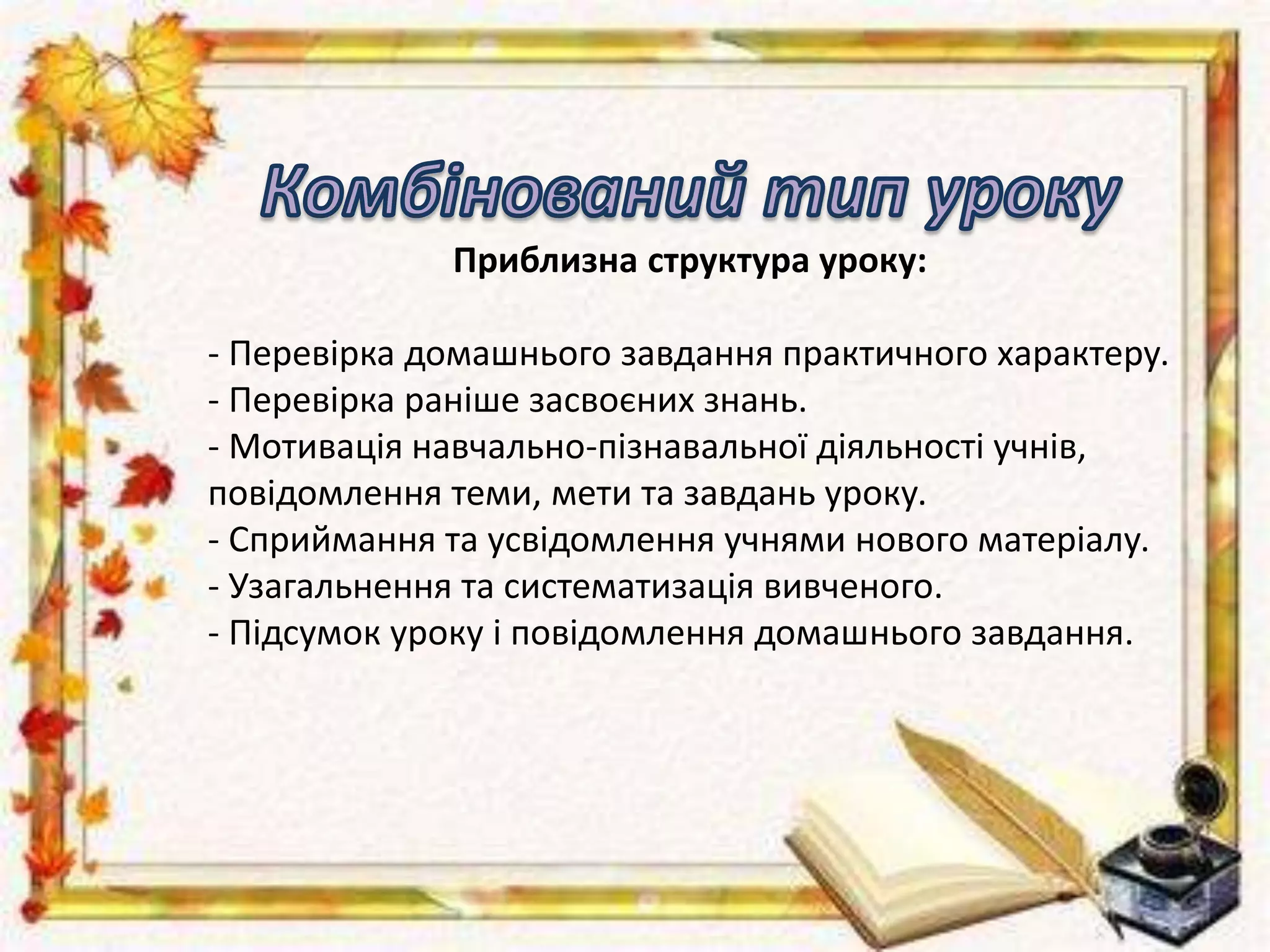 Приблизна структура уроку:
- Перевірка домашнього завдання практичного характеру.
- Перевірка раніше засвоєних знань.
- Мотивація навчально-пізнавальної діяльності учнів,
повідомлення теми, мети та завдань уроку.
- Сприймання та усвідомлення учнями нового матеріалу.
- Узагальнення та систематизація вивченого.
- Підсумок уроку і повідомлення домашнього завдання.
 