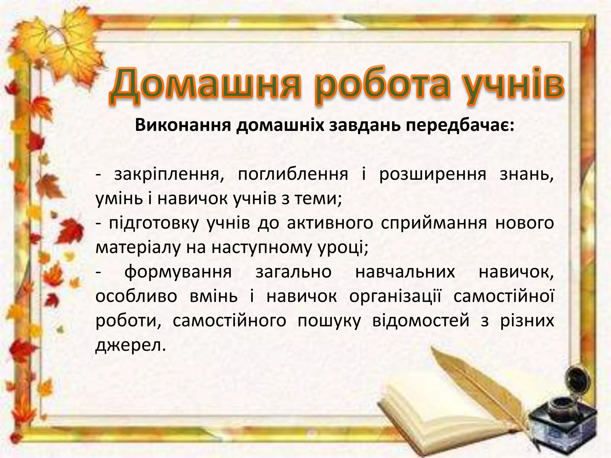 Виконання домашніх завдань передбачає:
- закріплення, поглиблення і розширення знань,
умінь і навичок учнів з теми;
- підготовку учнів до активного сприймання нового
матеріалу на наступному уроці;
- формування загально навчальних навичок,
особливо вмінь і навичок організації самостійної
роботи, самостійного пошуку відомостей з різних
джерел.
 
