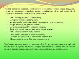Українська народна мудрість говорить: „Три біди у людини: смерть, старість і
погані діти“. Старість неминуча, смерть невблаганна – перед нею не можна
зачинити двері, а від поганих дітей не можна уберегтись, як від вогню…
Серед народної мудрості, українського фольклору чільне місце посідають
легенди, приказки, прислів’я, казки, оповідання, пісні, які вчать дітей
любити й поважати своїх батьків, свою матір.
• Нема того краму, щоб купити маму.
• Матері ні купити, ні заслужити.
• Материн гнів, як весняний сніг, рано впаде та скоро розтане.
• Добре й неньці, як дитина в славі.
• Мати одною рукою б’є, а другою гладить.
• Який кущ така й калина, яка мати, така й дитина.
• Нема цвіту білішого, як на калині
Нема в світі ріднішого, як мати дитині.
• На сонці добре сидіти, а коло мами добре жити.
• Що мати навчить, то й батько не перевчить.
 