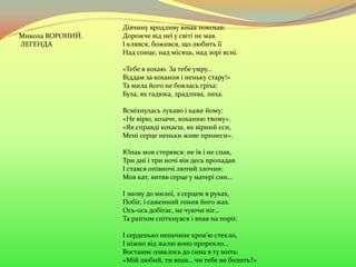 Дівчину вродливу юнак покохав:
Дорожче від неї у світі не мав.
І клявся, божився, що любить її
Над сонце, над місяць, над зорі ясні.
«Тебе я кохаю. За тебе умру…
Віддам за кохання і неньку стару!»
Та мила його не боялась гріха:
Була, як гадюка, зрадлива, лиха.
Всміхнулась лукаво і каже йому:
«Не вірю, козаче, коханню твому».
«Як справді кохаєш, як вірний єси,
Мені серце неньки живе принеси».
Юнак мов стерявся: не їв і не спав,
Три дні і три ночі він десь пропадав.
І стався опівночі лютий злочин:
Мов кат, витяв серце у матері син…
І знову до милої, з серцем в руках,
Побіг, і саженний гонив його жах.
Ось-ось добігає, не чуючи ніг…
Та раптом спіткнувся і впав на поріг.
І серденько неньчине кров’ю стекло,
І ніжно від жалю воно прорекло…
Востаннє озвалось до сина в ту мить:
«Мій любий, ти впав… чи тебе не болить?»
Микола ВОРОНИЙ.
ЛЕГЕНДА
 