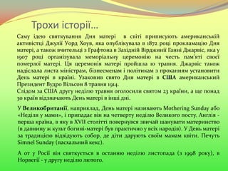 Трохи історії…
Саму ідею святкування Дня матері в світі приписують американській
активістці Джулії Уорд Хоув, яка опублікувала в 1872 році прокламацію Дня
матері, а також вчительці з Графтона в Західній Вірджинії Ганні Джарвіс, яка у
1907 році організувала меморіальну церемонію на честь пам'яті своєї
померлої матері. Ця церемонія матері пройшла 10 травня. Джарвіс також
надіслала листа міністрам, бізнесменам і політикам з проханням установити
День матері в країні. Узаконив свято Дня матері в США американський
Президент Вудро Вільсон 8 травня 1914.
Слідом за США другу неділю травня оголосили святом 23 країни, а ще понад
30 країн відзначають День матері в інші дні.
У Великобританії, наприклад, День матері називають Mothering Sunday або
«Неділя у мами», і припадає він на четверту неділю Великого посту. Англія -
перша країна, в яку в XVII столітті повернувся звичай шанувати материнство
(в давнину ж культ богині-матері був практично у всіх народів). У День матері
за традицією відвідують собор, де діти дарують своїм мамам квіти. Печуть
Simnel Sunday (пасхальний кекс).
А от у Росії він святкується в останню неділю листопада (з 1998 року), в
Норвегії - у другу неділю лютого.
 