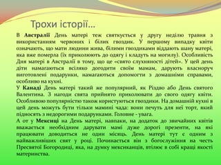 Трохи історії…
В Австралії День матері теж святкується у другу неділю травня з
використанням червоних і білих гвоздик. У першому випадку квіти
означають, що мати людини жива, білими гвоздиками віддають шану матері,
яка вже померла (їх приколюють до одягу і кладуть на могилу). Особливість
Дня матері в Австралії в тому, що це «свято слухняності дітей». У цей день
діти намагаються всіляко догодити своїм мамам, дарують власноруч
виготовлені подарунки, намагаються допомогти з домашніми справами,
особливо на кухні.
У Канаді День матері такий же популярний, як Різдво або День святого
Валентина. З нагоди свята прийнято приколювати до свого одягу квіти.
Особливою популярністю також користуються гвоздики. На домашній кухні в
цей день можуть бути тільки мамині чада: вони печуть для неї торт, який
підносять з недорогими подарунками. Головне - увага.
А от у Мексиці на День матері, навпаки, на додаток до звичайних квітів
вважається необхідним дарувати мамі дуже дорогі презенти, на які
працювати доводиться не один місяць. День матері тут є одним з
найважливіших свят у році. Починається він з богослужіння на честь
Пресвятої Богородиці, яка, на думку мексиканців, втілює в собі кращі якості
материнства.
 