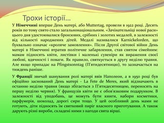 Трохи історії…
У Німеччині вперше День матері, або Muttertag, провели в 1922 році. Десять
років по тому свято стало загальнонаціональним. «Зачінательніці нової раси»
цього дня удостоювалися бронзових, срібних і золотих медалей, в залежності
від кількості народжених дітей. Медалі називалися Karnickelorden, що
буквально означає «кроляче замовлення». Після Другої світової війни День
матері в Німеччині втратив політичне забарвлення, став святом сімейним:
мамам підносять квіти, листівки і маленькі сувеніри як вираження своєї
любові, вдячності і поваги. Як правило, святкується в другу неділю травня.
Але якщо припадає на Pfingstsonntag (П'ятидесятницю), то зазначається на
тиждень раніше.
У Франції звичай шанування ролі матері ввів Наполеон, а в 1950 році був
офіційно заснований День матері - La Fete de Meres, який відзначають в
останню неділю травня (якщо збігається з П'ятидесятницею, переносять на
першу неділю червня). У французів квіти не є обов'язковим подарунком. В
залежності від уподобань, це можуть бути книги, набори косметики,
парфумерія, шоколад, дорогі сири тощо. У цей особливий день мами не
готують, діти підносять їм святковий пиріг власного приготування. А також
дарують різні вироби, складені ними з нагоди свята вірші.
 