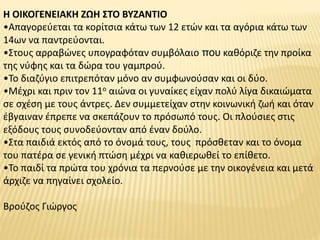 Η ΟΙΚΟΓΕΝΕΙΑΚΗ ΖΩΗ ΣΤΟ ΒΥΖΑΝΤΙΟ
•Απαγορεύεται τα κορίτσια κάτω των 12 ετών και τα αγόρια κάτω των
14ων να παντρεύονται.
•Στους αρραβώνες υπογραφόταν συμβόλαιο που καθόριζε την προίκα
της νύφης και τα δώρα του γαμπρού.
•Το διαζύγιο επιτρεπόταν μόνο αν συμφωνούσαν και οι δύο.
•Μέχρι και πριν τον 11ο αιώνα οι γυναίκες είχαν πολύ λίγα δικαιώματα
σε σχέση με τους άντρες. Δεν συμμετείχαν στην κοινωνική ζωή και όταν
έβγαιναν έπρεπε να σκεπάζουν το πρόσωπό τους. Οι πλούσιες στις
εξόδους τους συνοδεύονταν από έναν δούλο.
•Στα παιδιά εκτός από το όνομά τους, τους πρόσθεταν και το όνομα
του πατέρα σε γενική πτώση μέχρι να καθιερωθεί το επίθετο.
•Το παιδί τα πρώτα του χρόνια τα περνούσε με την οικογένεια και μετά
άρχιζε να πηγαίνει σχολείο.
Βρούζος Γιώργος
 