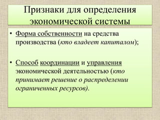Признаки для определения
экономической системы
• Форма собственности на средства
производства (кто владеет капиталом);
• Способ координации и управления
экономической деятельностью (кто
принимает решение о распределении
ограниченных ресурсов).
 
