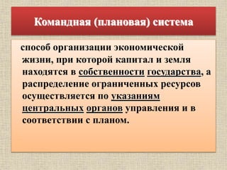 Командная (плановая) система
способ организации экономической
жизни, при которой капитал и земля
находятся в собственности государства, а
распределение ограниченных ресурсов
осуществляется по указаниям
центральных органов управления и в
соответствии с планом.
 