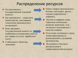 Распределение ресурсов
Что производить –
Государственный плановый
комитет;
Как производить – отраслевое
министерство, диктовавшее
технологию производства и
ассортимент;
Кому продавать –
Государственный комитет по
снабжению (устанавливал цены на
все товары и услуги, заработную
плату)
Стабильность общества,
экономики
Одних товаров производилось
больше, чем нужно, других –
меньше (переизбыток –
дефицит);
Погоня за цифрами плана
тормозила техническое
развитие экономики и не
заставляло задумываться о
качестве товаров;
Отсутствие мотивации к труду,
незаинтересованность
руководителей в улучшении
производства;
Возможность быстрого
распределения и
перераспределения ресурсов
 