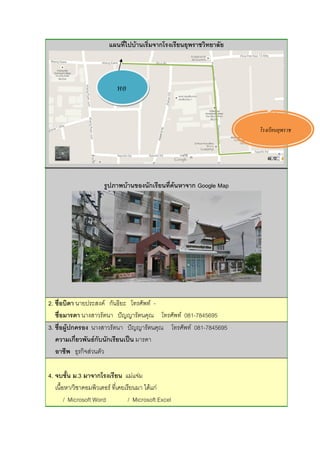 แผนที่ไปบ้านเริ่มจากโรงเรียนยุพราชวิทยาลัย
รูปภาพบ้านของนักเรียนที่ค้นหาจาก Google Map
2. ชื่อบิดา นายประสงค์ กันธิยะ โทรศัพท์ -
ชื่อมารดา นางสาวรัตนา ปัญญารัตนคุณ โทรศัพท์ 081-7845695
3. ชื่อผู้ปกครอง นางสาวรัตนา ปัญญารัตนคุณ โทรศัพท์ 081-7845695
ความเกี่ยวพันธ์กับนักเรียนเป็น มารดา
อาชีพ ธุรกิจส่วนตัว
4. จบชั้น ม.3 มาจากโรงเรียน แม่แจ่ม
เนื้อหา/วิชาคอมพิวเตอร์ ที่เคยเรียนมา ได้แก่
/ Microsoft Word / Microsoft Excel
โรงเรียนยุพราช
หอ
 