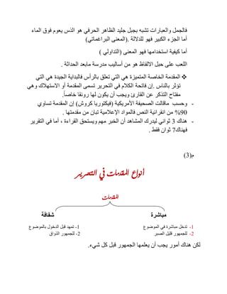 ‫الذس‬ ‫هو‬ ‫الحرفي‬ ‫الظاهر‬ ‫جليد‬ ‫بجبل‬ ‫تشبه‬ ‫والعبارات‬ ‫فالجمل‬‫الماء‬ ‫فوق‬ ‫يعوم‬
‫للداللة‬ ‫فهو‬ ‫الكبير‬ ‫الجزء‬ ‫أما‬(.‫البراغماتي‬ ‫المعنى‬)
‫المعنى‬ ‫فهو‬ ‫استخدامها‬ ‫كيفية‬ ‫أما‬(‫التداولي‬)
‫عل‬ ‫اللعب‬‫مدرس‬ ‫أساليب‬ ‫من‬ ‫هو‬ ‫االلفاظ‬ ‫حبل‬ ‫ى‬‫الحداثة‬ ‫مابعد‬ ‫ة‬.
‫التي‬ ‫هي‬ ‫الجيدة‬ ‫فالبداية‬ ‫بالرأس‬ ‫تعلق‬ ‫التي‬ ‫هي‬ ‫المتميزة‬ ‫الخاصة‬ ‫المقدمة‬
‫بالناس‬ ‫تؤثر‬.‫فاتحة‬ ‫إن‬‫وهي‬ ‫االستهالك‬ ‫أو‬ ‫المقدمة‬ ‫تسمى‬ ‫التحرير‬ ‫في‬ ‫الكالم‬
ً‫ا‬‫خاص‬ ‫رونقا‬ ‫لها‬ ‫يكون‬ ‫أن‬ ‫ويجب‬ ‫القارئ‬ ‫عن‬ ‫التذكر‬ ‫مفتاح‬.
-‫األمريكية‬ ‫الصحيفة‬ ‫ماقالت‬ ‫وحسب‬(‫كروش‬ ‫فيكتوريا‬)‫تساوي‬ ‫المقدمة‬ ‫إن‬
01%‫مقدمتها‬ ‫من‬ ‫تبان‬ ‫اإلعالمية‬ ‫فالمواد‬ ‫النص‬ ‫انقرائية‬ ‫من‬.
-‫هناك‬3‫القراءة‬ ‫ويستحق‬ ‫مهم‬ ‫الخبر‬ ‫أن‬ ‫المشاهد‬ ‫ليدرك‬ ‫ثواني‬,‫التقرير‬ ‫في‬ ‫أما‬
‫فهناك‬8‫فقط‬ ‫ثوان‬.
‫م‬(3)
‫التحرير‬ ‫يف‬ ‫املقدمات‬ ‫أنواع‬
‫املقدمات‬
‫مباشرة‬‫شفافة‬
1-‫الموضوع‬ ‫في‬ ‫مباشرة‬ ‫تدخل‬1-‫بالموضوع‬ ‫الدخول‬ ‫قبل‬ ‫تمهد‬
2-‫الصبر‬ ‫قليل‬ ‫للجمهور‬2-‫الذواق‬ ‫للجمهور‬
‫شيء‬ ‫كل‬ ‫قبل‬ ‫الجمهور‬ ‫يعلمها‬ ‫أن‬ ‫يجب‬ ‫أمور‬ ‫هناك‬ ‫لكن‬.
 