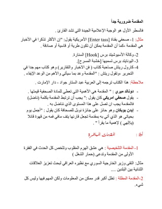 ً‫ا‬‫جد‬ ‫ضرورية‬ ‫المقدمة‬
‫األول‬ ‫فالسطر‬‫القارئ‬ ‫تشد‬ ‫التي‬ ‫الجيدة‬ ‫اإلعالمية‬ ‫الوجبة‬ ‫هو‬.
‫مثال‬:1-‫بقناة‬ ‫صحفي‬[srtpn ttpp]‫يقول‬ ‫األمريكية‬:"‫األخبار‬ ‫في‬ ‫تذكرا‬ ‫األكثر‬ ‫إن‬
‫المقدمة‬ ‫هي‬,‫صادقة‬ ‫أو‬ ‫قاسية‬ ‫أو‬ ‫طرية‬ ‫تكون‬ ‫أن‬ ‫يمكن‬ ‫المقدمة‬ ‫أن‬ ‫كما‬.
2-‫برس‬ ‫األسيوشيتد‬ ‫وكالة‬[[Hook‫السنارة‬.
3-‫تسميها‬ ‫برس‬ ‫اليونايتد‬[‫المسرح‬ ‫خشبة‬].
4-‫كتاب‬ ‫صاحبة‬ ‫ريتش‬ ‫كارول‬(‫والتقارير‬ ‫االخبار‬ ‫فن‬)‫في‬ ‫جدا‬ ‫مهم‬ ‫كتاب‬ ‫وهو‬
‫التحرير‬,‫ريتش‬ ‫وتقول‬" :‫اإليفاء‬ ‫الوعد‬ ‫من‬ ‫واألهم‬ ‫سيأتي‬ ‫بما‬ ‫وعد‬ ‫المقدمة‬.
‫مالحظة‬:‫جواد‬ ‫الستار‬ ‫عبد‬ ‫العربية‬ ‫إلى‬ ‫ترجمه‬ ‫الكتاب‬ ‫هذا‬-‫اإلمارت‬ ‫دار‬.
-‫ميري‬ ‫دونالد‬" :‫الصحف‬ ‫للمادة‬ ‫تعطي‬ ‫التي‬ ‫األهمية‬ ‫هي‬ ‫المقدمة‬‫ي‬‫قيمتها‬ ‫ة‬.
-‫يقول‬‫امريكي‬ ‫صحفي‬‫يقول‬ ‫كان‬":‫بكلمة‬ ‫المقدمة‬ ‫ترتبط‬ ‫أن‬ ‫يجب‬(‫ناضل‬)
‫فال‬‫به‬ ‫نناضل‬ ‫الذي‬ ‫المستوى‬ ‫هذا‬ ‫على‬ ‫تصل‬ ‫ان‬ ‫يجب‬ ‫مقدمة‬.
-‫بوبكان‬ ‫إيدن‬‫يقول‬ ‫كان‬ ‫للصحافة‬ ‫نوبل‬ ‫جائزة‬ ‫على‬ ‫حائز‬ ‫وهو‬" :‫يوم‬ ‫أجمل‬
‫قائال‬ ‫قهوة‬ ‫من‬ ‫فمه‬ ‫مافي‬ ‫يتف‬ ‫قارئها‬ ‫تجعل‬ ‫بمقدمة‬ ‫به‬ ‫أتي‬ ‫الذي‬ ‫هو‬ ‫بحياتي‬
(‫ياإلهي‬)‫يقرأ‬ ‫ما‬ ‫إلهمية‬. "
‫أوال‬:‫املباشرة‬ ‫املقدمات‬
1-‫التلخيصية‬ ‫المقدمة‬:‫الفقرة‬ ‫في‬ ‫الحدث‬ ‫كل‬ ‫وتلخص‬ ‫المقلوب‬ ‫الهرم‬ ‫عشق‬ ‫هي‬
‫وتدعى‬ ‫المقدمة‬ ‫من‬ ‫األولى‬(‫الشغل‬ ‫حمار‬)
‫مثال‬:‫العالقات‬ ‫تعزيز‬ ‫لبحث‬ ‫العراقي‬ ‫نظيره‬ ‫مع‬ ‫السوري‬ ‫الخارجية‬ ‫وزير‬ ‫التقى‬
‫البلدين‬ ‫بين‬ ‫الثنائية‬....
2-‫المظلة‬ ‫المقدمة‬:‫المعلومات‬ ‫من‬ ‫ممكن‬ ‫قدر‬ ‫أكبر‬ ‫تظل‬‫ا‬ ‫ولكن‬‫كل‬ ‫وليس‬ ‫فيها‬ ‫لمهم‬
‫شيء‬.
 